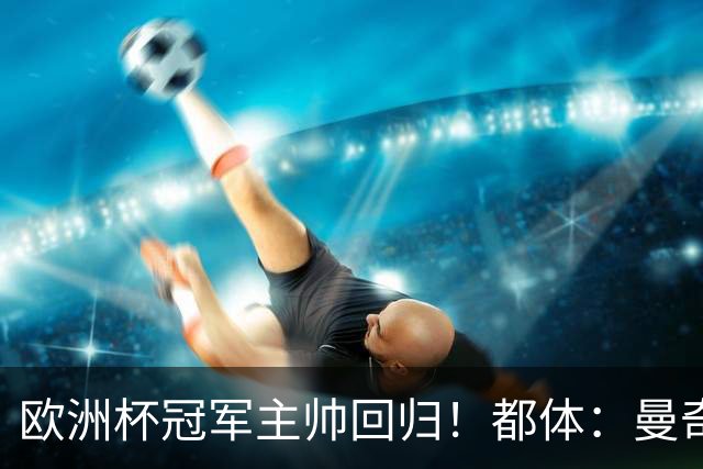欧洲杯冠军主帅回归！都体：曼奇尼与意足协签约4年，年薪250万欧