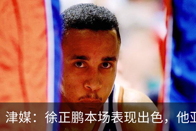 津媒：徐正鹏本场表现出色，他亚少赛经常坐在替补席令人不解